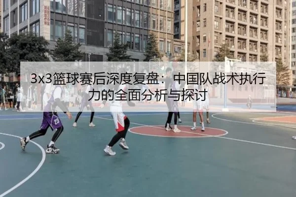 3x3篮球赛后深度复盘：中国队战术执行力的全面分析与探讨